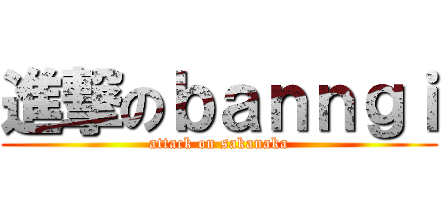 進撃のｂａｎｎｇｉ (attack on sakanaka)