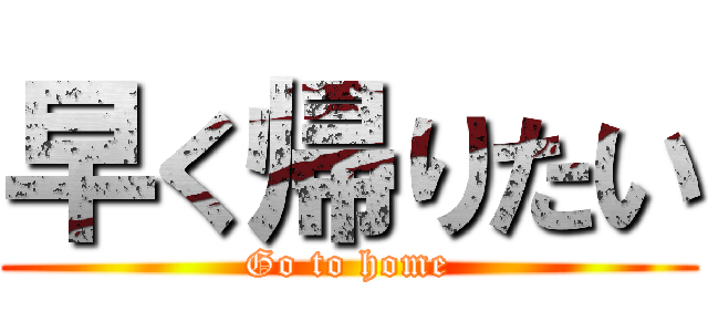 早く帰りたい (Go to home)