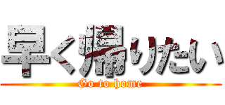 早く帰りたい (Go to home)