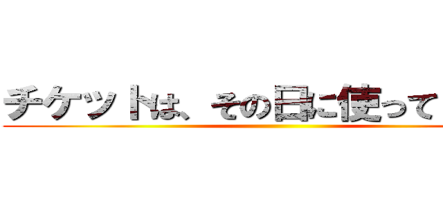 チケットは、その日に使ってください ()