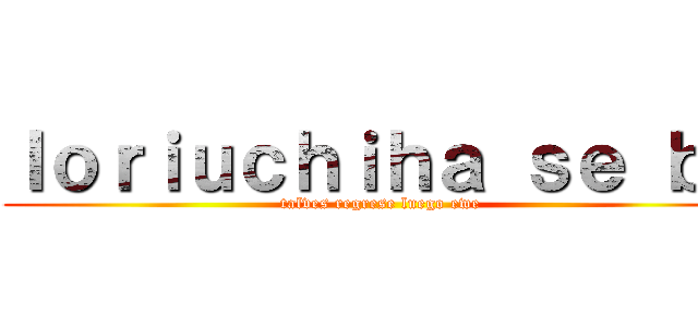 Ｉｏｒｉｕｃｈｉｈａ ｓｅ ｂａ (talves regrese luego ewe)