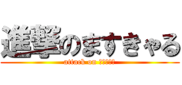 進撃のますきゃる (attack on ますきゃる)