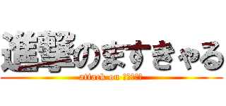 進撃のますきゃる (attack on ますきゃる)