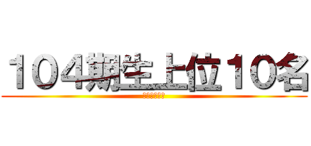１０４期生上位１０名 (アズマユウヤ)