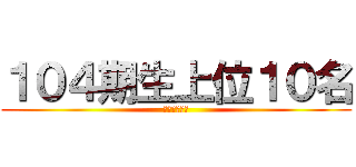 １０４期生上位１０名 (アズマユウヤ)