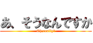 あ、そうなんですか (Oh,really?)