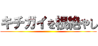 キチガイを根絶やし ()