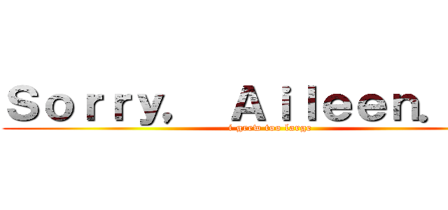 Ｓｏｒｒｙ， Ａｉｌｅｅｎ．．． (i grew too large)