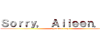 Ｓｏｒｒｙ， Ａｉｌｅｅｎ．．． (i grew too large)