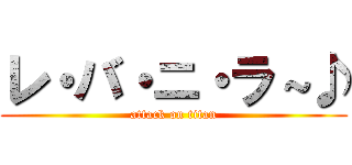 レ・バ・ニ・ラ～♪ (attack on titan)