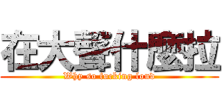 在大聲什麼拉 (Why so fucking loud)