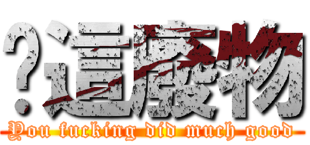 你這廢物 (You fucking did much good)