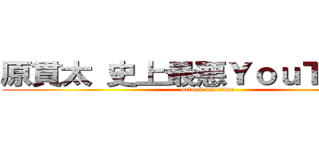 原貫太 史上最悪ＹｏｕＴｕｂｅｒ (attack on titan)
