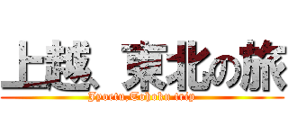 上越、東北の旅 (Jyoetu,Tohoku trip)