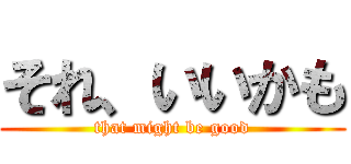 それ、いいかも (that might be good)