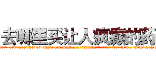 去哪里买让人疯癫的药 (去哪里买让人疯癫的药【电-186x2687x6963-Q278180069元-吉-药-业】我们做的是长期生意,靠的是老客户长期支持 http://sngk.net/h1j93x
)