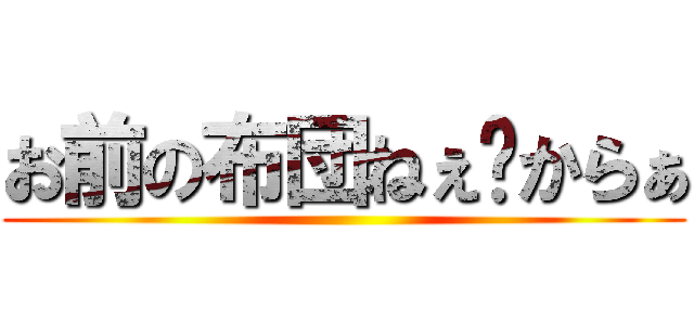 お前の布団ねぇ〜からぁ ()