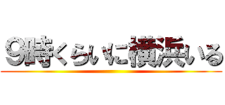 ９時くらいに横浜いる ()