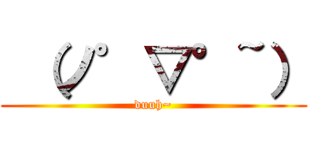  （ノ゜▽°~） (duuh~)