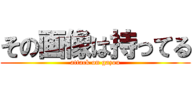その画像は持ってる (attack on gazou)
