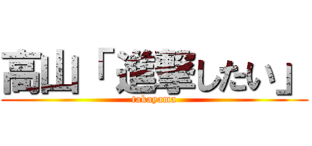 高山「 進撃したい」 (takayama)