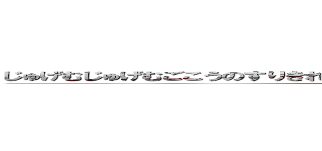 じゅげむじゅげむごこうのすりきれかいじゃりすいぎょのすいぎょうまつうんらいまつ (jugemu)