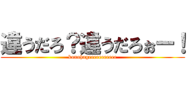 違うだろ？違うだろぉー！ (konohageeeeeeeeeee)