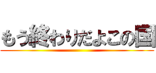 もう終わりだよこの国 ()