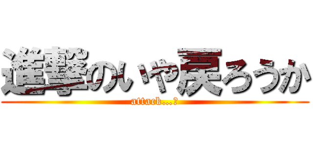 進撃のいや戻ろうか (attack…?)
