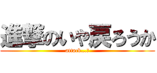 進撃のいや戻ろうか (attack…?)