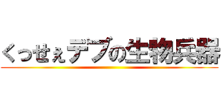 くっせぇデブの生物兵器 ()