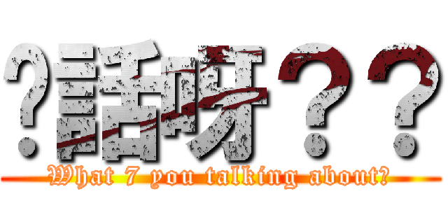 你話呀？？ (What 7 you talking about?)