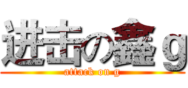 进击の鑫ｇ (attack on g)