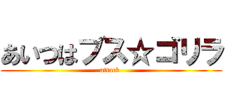 あいつはブス☆ゴリラ (attack )