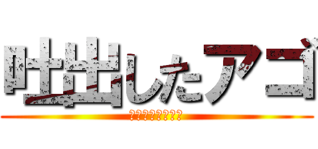 吐出したアゴ (アゴアゴアゴアゴ)