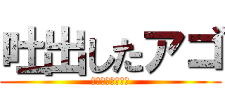 吐出したアゴ (アゴアゴアゴアゴ)