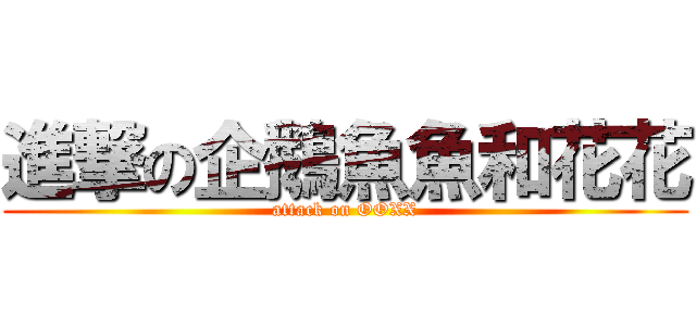 進撃の企鵝魚魚和花花 (attack on OOXX)