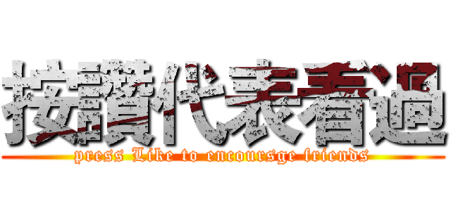 按讚代表看過 (press Like to encoursge friends)