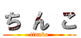 ち ん こ (tinnko)