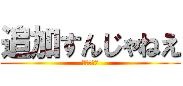 追加すんじゃねえ (ふざけんな)