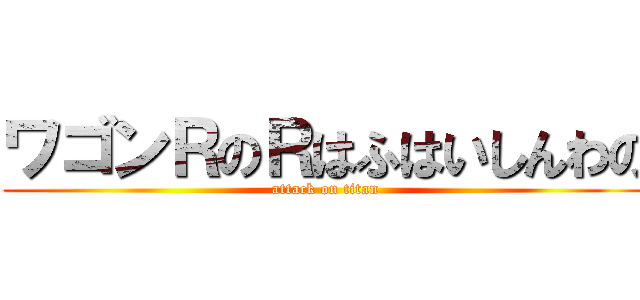 ワゴンＲのＲはふはいしんわの (attack on titan)