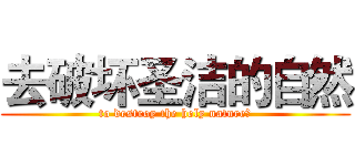 去破坏圣洁的自然 (to destroy the holy nature。)