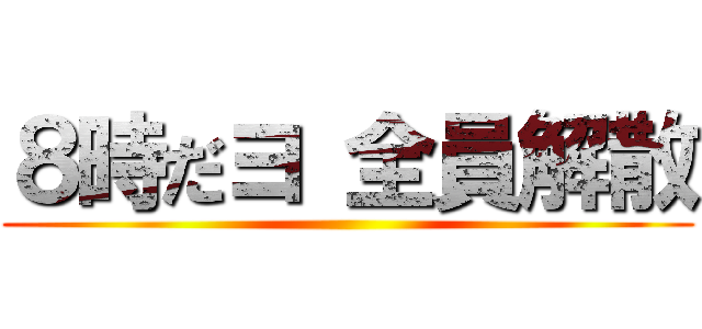 ８時だヨ 全員解散 ()