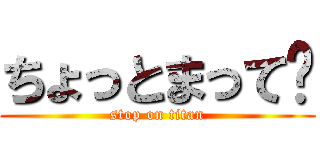 ちょっとまって〜 (stop on titan)
