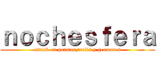 ｎｏｃｈｅｓｆｅｒａ (attack on patatas,trolls y germanes)