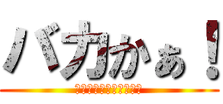 バカかぁ！ (そんなわけねーじゃん！)