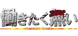 働きたく無い (no more work)
