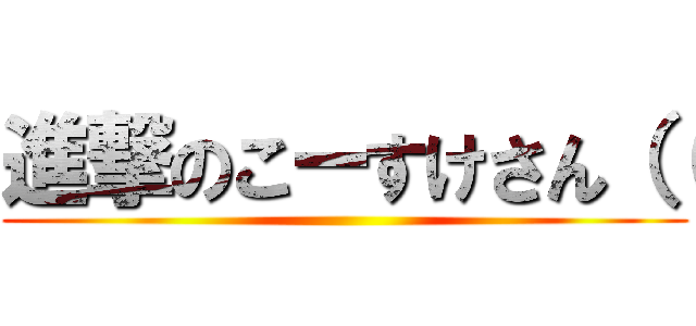 進撃のこーすけさん（（ ()