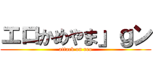 エロかめやま」ｇン (attack on reo)