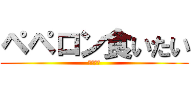 ペペロン食いたい (腹減った)